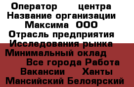 Оператор Call-центра › Название организации ­ Максима, ООО › Отрасль предприятия ­ Исследования рынка › Минимальный оклад ­ 14 000 - Все города Работа » Вакансии   . Ханты-Мансийский,Белоярский г.